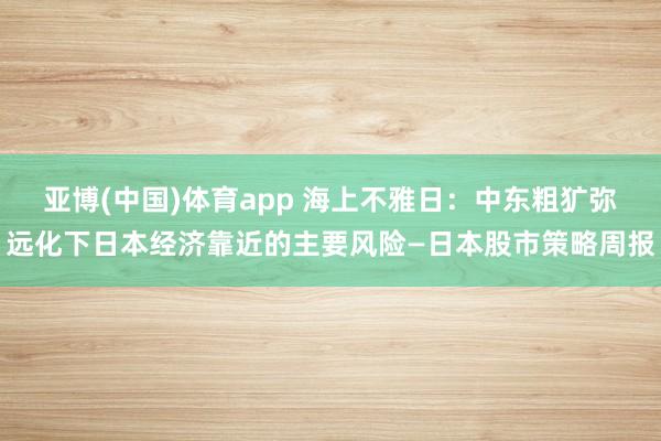 亚博(中国)体育app 海上不雅日：中东粗犷弥远化下日本经济靠近的主要风险—日本股市策略周报
