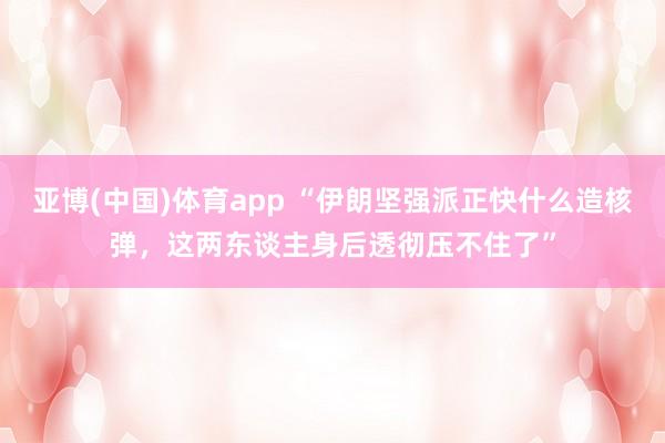 亚博(中国)体育app “伊朗坚强派正快什么造核弹，这两东谈主身后透彻压不住了”