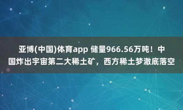 亚博(中国)体育app 储量966.56万吨！中国炸出宇宙第二大稀土矿，西方稀土梦澈底落空