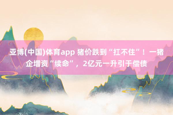 亚博(中国)体育app 猪价跌到“扛不住”！一猪企增资“续命”，2亿元一升引于偿债