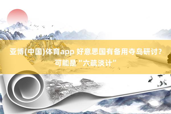 亚博(中国)体育app 好意思国有备用夺岛研讨？可能是“六疏淡计”