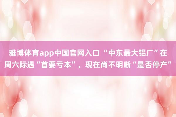 雅博体育app中国官网入口 “中东最大铝厂”在周六际遇“首要亏本”，现在尚不明晰“是否停产”