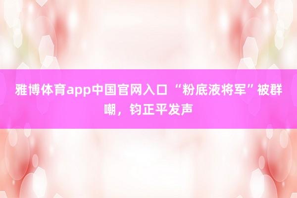 雅博体育app中国官网入口 “粉底液将军”被群嘲，钧正平发声