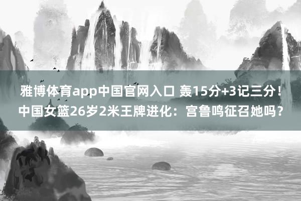雅博体育app中国官网入口 轰15分+3记三分！中国女篮26岁2米王牌进化：宫鲁鸣征召她吗？
