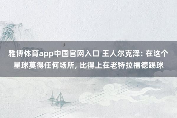 雅博体育app中国官网入口 王人尔克泽: 在这个星球莫得任何场所， 比得上在老特拉福德踢球
