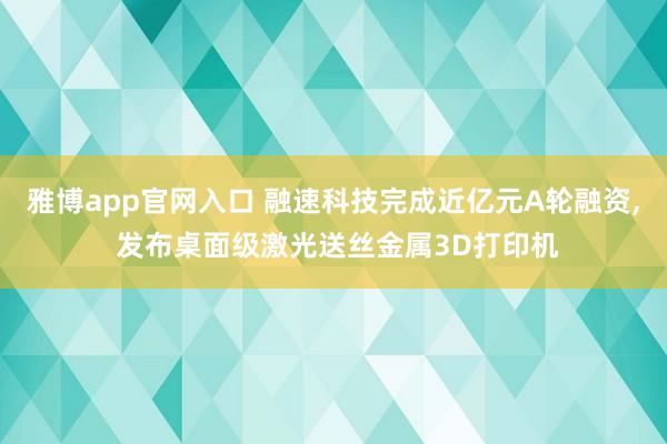 雅博app官网入口 融速科技完成近亿元A轮融资, 发布桌面级激光送丝金属3D打印机