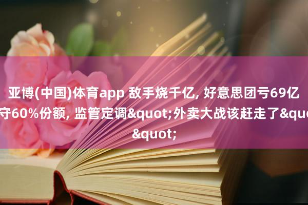 亚博(中国)体育app 敌手烧千亿, 好意思团亏69亿稳守60%份额, 监管定调"外卖大战该赶走了"