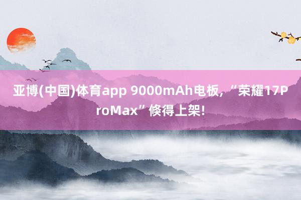 亚博(中国)体育app 9000mAh电板, “荣耀17ProMax”倏得上架!
