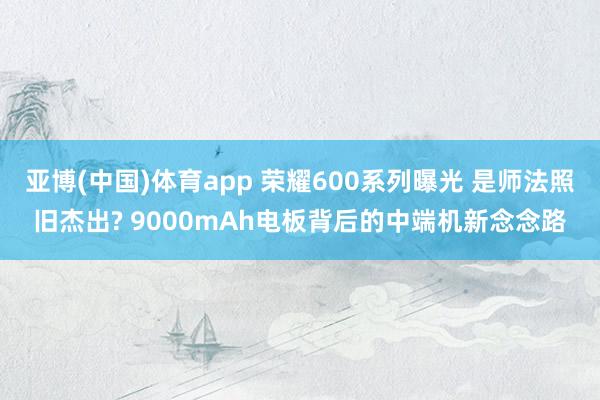 亚博(中国)体育app 荣耀600系列曝光 是师法照旧杰出? 9000mAh电板背后的中端机新念念路