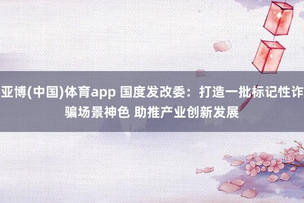 亚博(中国)体育app 国度发改委：打造一批标记性诈骗场景神色 助推产业创新发展