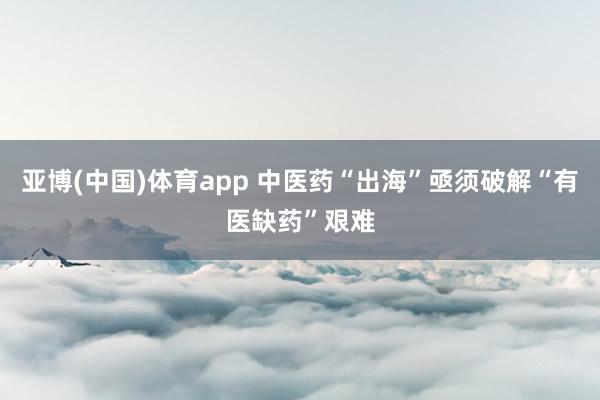 亚博(中国)体育app 中医药“出海”亟须破解“有医缺药”艰难