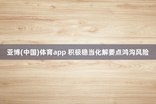 亚博(中国)体育app 积极稳当化解要点鸿沟风险