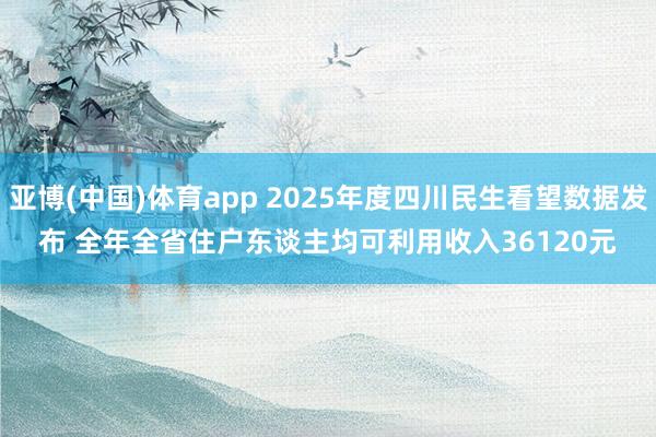 亚博(中国)体育app 2025年度四川民生看望数据发布 全年全省住户东谈主均可利用收入36120元