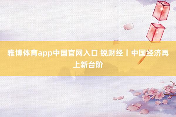 雅博体育app中国官网入口 锐财经丨中国经济再上新台阶