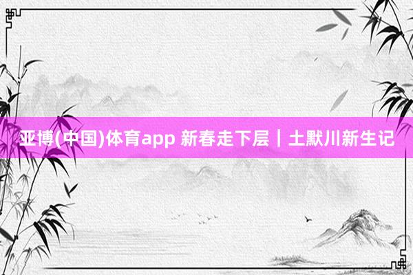 亚博(中国)体育app 新春走下层｜土默川新生记