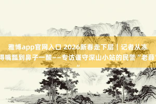 雅博app官网入口 2026新春走下层｜记者从冻得嘴瓢到鼻子一酸——专访谨守深山小站的民警“老薛”