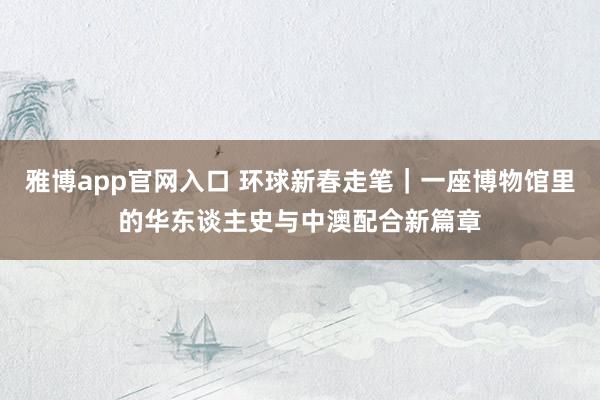 雅博app官网入口 环球新春走笔｜一座博物馆里的华东谈主史与中澳配合新篇章