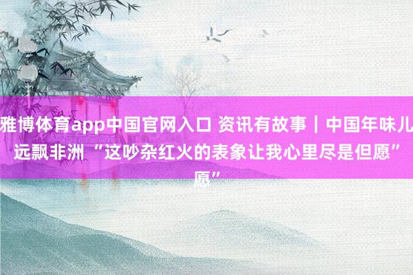 雅博体育app中国官网入口 资讯有故事｜中国年味儿远飘非洲 “这吵杂红火的表象让我心里尽是但愿”