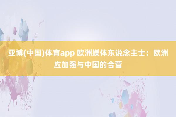 亚博(中国)体育app 欧洲媒体东说念主士：欧洲应加强与中国的合营