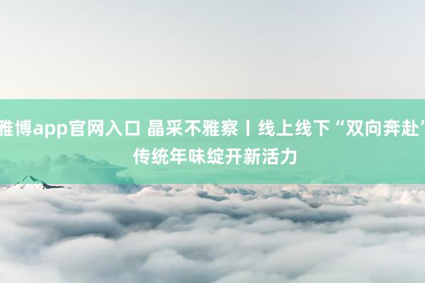 雅博app官网入口 晶采不雅察丨线上线下“双向奔赴” 传统年味绽开新活力