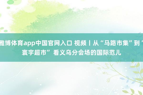 雅博体育app中国官网入口 视频丨从“马路市集”到“寰宇超市” 看义乌分会场的国际范儿