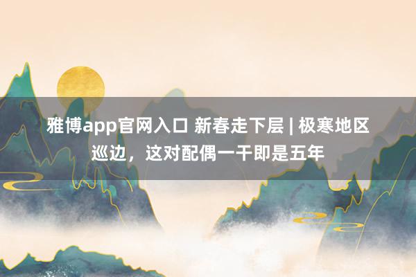 雅博app官网入口 新春走下层 | 极寒地区巡边，这对配偶一干即是五年