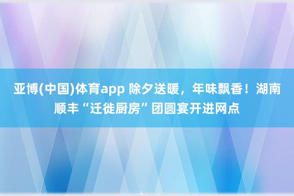 亚博(中国)体育app 除夕送暖，年味飘香！湖南顺丰“迁徙厨房”团圆宴开进网点