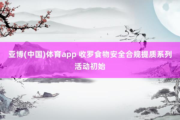 亚博(中国)体育app 收罗食物安全合规提质系列活动初始