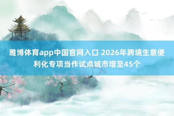 雅博体育app中国官网入口 2026年跨境生意便利化专项当作试点城市增至45个