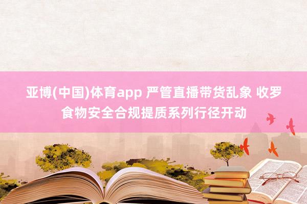 亚博(中国)体育app 严管直播带货乱象 收罗食物安全合规提质系列行径开动