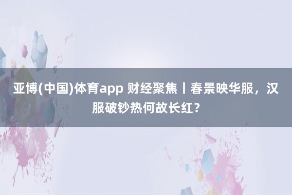 亚博(中国)体育app 财经聚焦丨春景映华服，汉服破钞热何故长红？