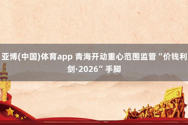 亚博(中国)体育app 青海开动重心范围监管“价钱利剑·2026”手脚