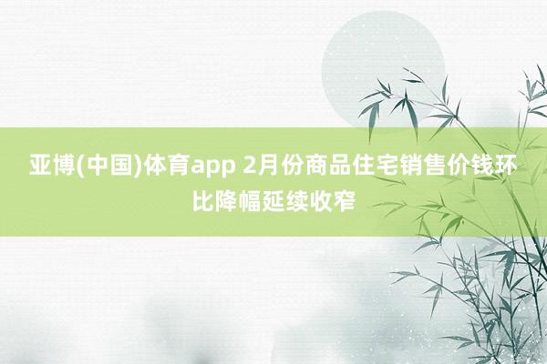 亚博(中国)体育app 2月份商品住宅销售价钱环比降幅延续收窄