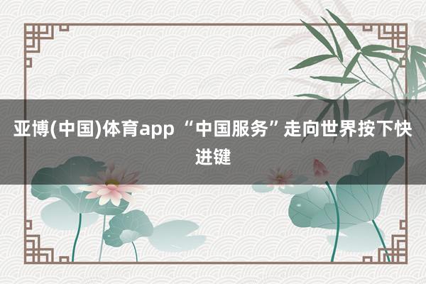 亚博(中国)体育app “中国服务”走向世界按下快进键