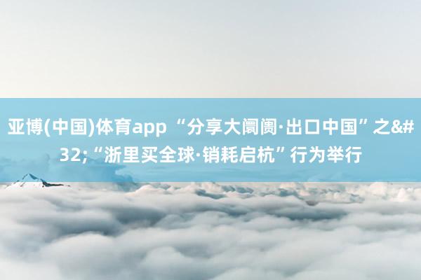 亚博(中国)体育app “分享大阛阓·出口中国”之 “浙里买全球·销耗启杭”行为举行