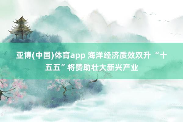 亚博(中国)体育app 海洋经济质效双升 “十五五”将赞助壮大新兴产业