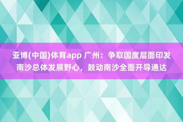亚博(中国)体育app 广州：争取国度层面印发南沙总体发展野心，鼓动南沙全面开导通达