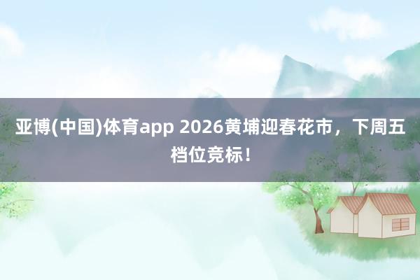 亚博(中国)体育app 2026黄埔迎春花市，下周五档位竞标！