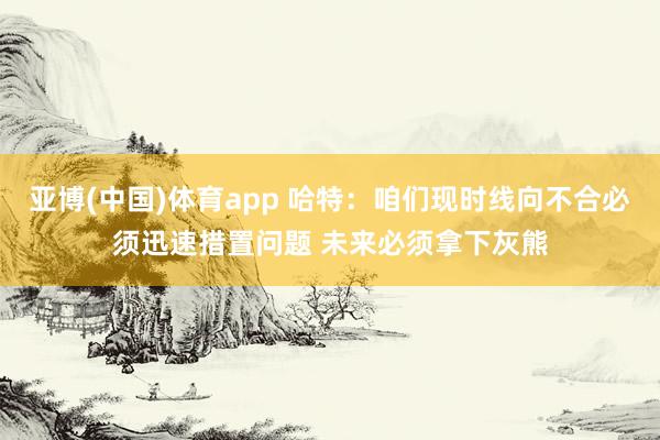 亚博(中国)体育app 哈特：咱们现时线向不合必须迅速措置问题 未来必须拿下灰熊