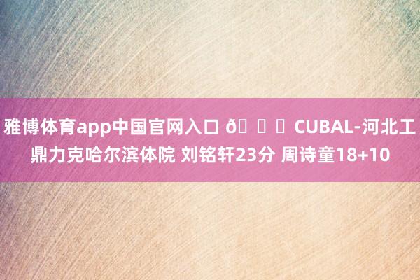 雅博体育app中国官网入口 🏀CUBAL-河北工鼎力克哈尔滨体院 刘铭轩23分 周诗童18+10