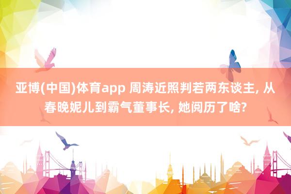 亚博(中国)体育app 周涛近照判若两东谈主， 从春晚妮儿到霸气董事长， 她阅历了啥?