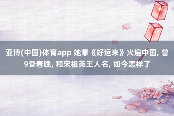亚博(中国)体育app 她靠《好运来》火遍中国, 曾9登春晚, 和宋祖英王人名, 如今怎样了