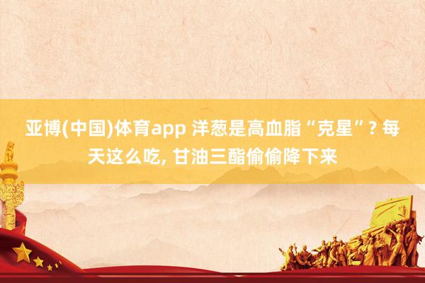 亚博(中国)体育app 洋葱是高血脂“克星”? 每天这么吃， 甘油三酯偷偷降下来