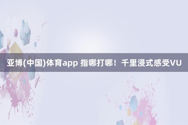 亚博(中国)体育app 指哪打哪！千里浸式感受VU
