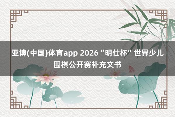 亚博(中国)体育app 2026“明仕杯”世界少儿围棋公开赛补充文书