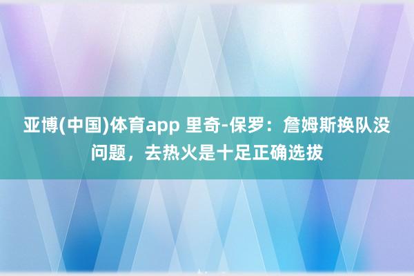 亚博(中国)体育app 里奇-保罗：詹姆斯换队没问题，去热火是十足正确选拔