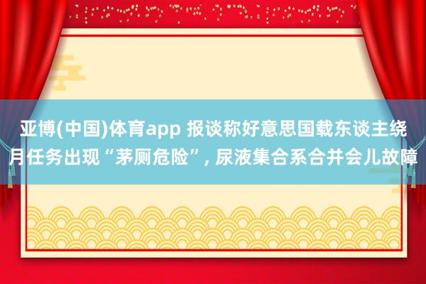 亚博(中国)体育app 报谈称好意思国载东谈主绕月任务出现“茅厕危险”, 尿液集合系合并会儿故障