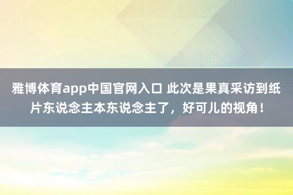 雅博体育app中国官网入口 此次是果真采访到纸片东说念主本东说念主了，好可儿的视角！