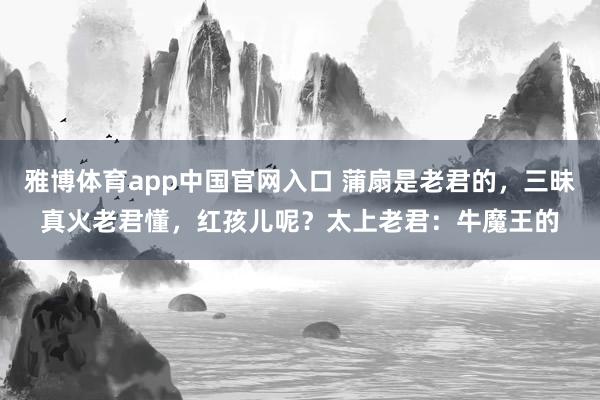 雅博体育app中国官网入口 蒲扇是老君的，三昧真火老君懂，红孩儿呢？太上老君：牛魔王的