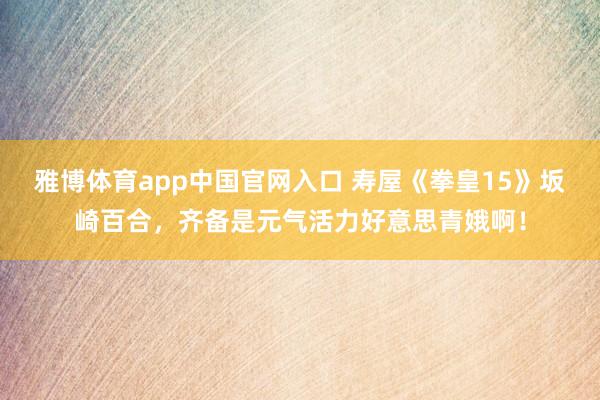 雅博体育app中国官网入口 寿屋《拳皇15》坂崎百合，齐备是元气活力好意思青娥啊！